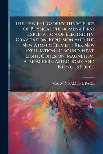 Cover image for The New Philosophy The Science Of Physical Phenomena First Explination Of Electricity, Gravitation, Repulsion And The New Atomic Element Rex New Explination Of Sound, Heat, Light, Cohesion, Magnetism, Atmosphere, Astronomy And Nervous Force...