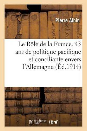 Le Role de la France. Quarante-Trois ANS de Politique Pacifique Et Conciliante Envers l'Allemagne: , 1871-1914