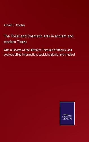Cover image for The Toilet and Cosmetic Arts in ancient and modern Times: With a Review of the different Theories of Beauty, and copious allied Information, social, hygienic, and medical