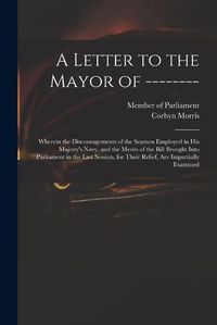 Cover image for A Letter to the Mayor of --------: Wherein the Discouragements of the Seamen Employed in His Majesty's Navy, and the Merits of the Bill Brought Into Parliament in the Last Session, for Their Relief, Are Impartially Examined