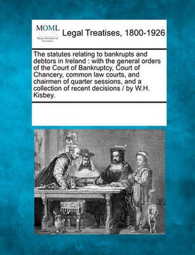 Cover image for The Statutes Relating to Bankrupts and Debtors in Ireland: With the General Orders of the Court of Bankruptcy, Court of Chancery, Common Law Courts, and Chairmen of Quarter Sessions, and a Collection of Recent Decisions / By W.H. Kisbey.