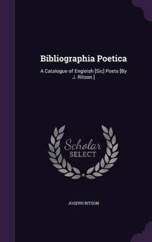 Bibliographia Poetica: A Catalogue of Engleish [Sic] Poets [By J. Ritson.]