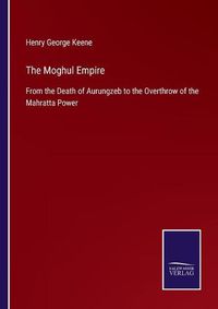 Cover image for The Moghul Empire: From the Death of Aurungzeb to the Overthrow of the Mahratta Power