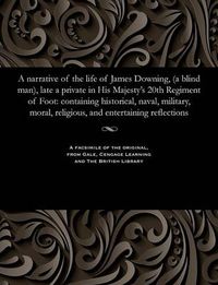 Cover image for A Narrative of the Life of James Downing, (a Blind Man), Late a Private in His Majesty's 20th Regiment of Foot: Containing Historical, Naval, Military, Moral, Religious, and Entertaining Reflections