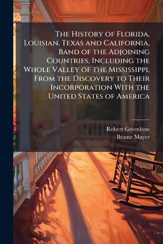 Cover image for The History of Florida, Louisian, Texas and California, Band of the Adjoining Countries, Including the Whole Valley of the Mississippi, from the Discovery to Their Incorporation with the United States of America