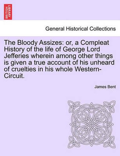 Cover image for The Bloody Assizes: Or, a Compleat History of the Life of George Lord Jefferies Wherein Among Other Things Is Given a True Account of His Unheard of Cruelties in His Whole Western-Circuit.