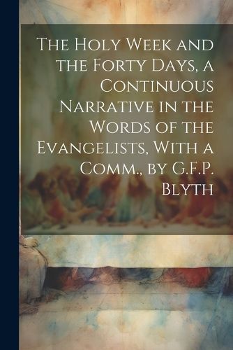 Cover image for The Holy Week and the Forty Days, a Continuous Narrative in the Words of the Evangelists, With a Comm., by G.F.P. Blyth