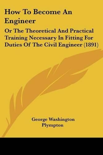 Cover image for How to Become an Engineer: Or the Theoretical and Practical Training Necessary in Fitting for Duties of the Civil Engineer (1891)