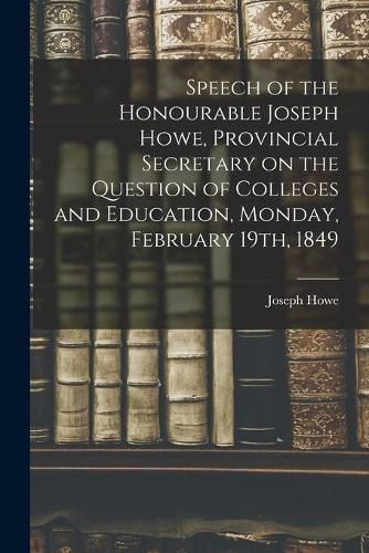 Speech of the Honourable Joseph Howe, Provincial Secretary on the Question of Colleges and Education, Monday, February 19th, 1849 [microform]