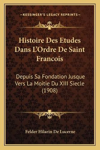 Histoire Des Etudes Dans L'Ordre de Saint Francois: Depuis Sa Fondation Jusque Vers La Moitie Du XIII Siecle (1908)