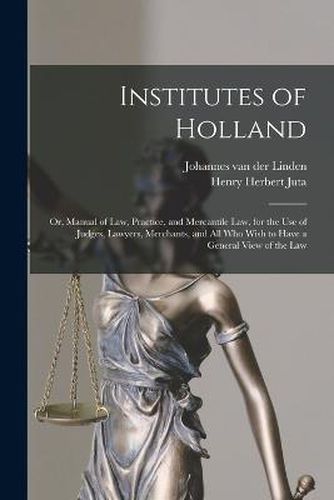 Cover image for Institutes of Holland; or, Manual of law, Practice, and Mercantile law, for the use of Judges, Lawyers, Merchants, and all who Wish to Have a General View of the law