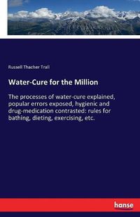 Cover image for Water-Cure for the Million: The processes of water-cure explained, popular errors exposed, hygienic and drug-medication contrasted: rules for bathing, dieting, exercising, etc.