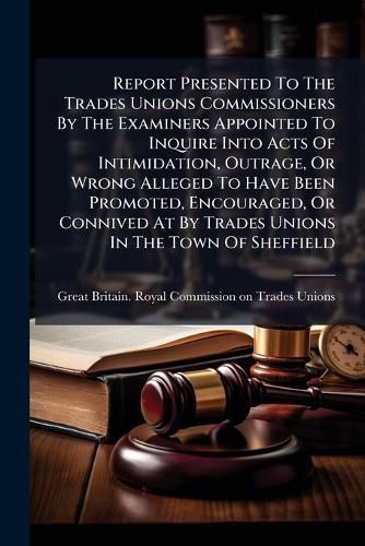 Cover image for Report Presented To The Trades Unions Commissioners By The Examiners Appointed To Inquire Into Acts Of Intimidation, Outrage, Or Wrong Alleged To Have Been Promoted, Encouraged, Or Connived At By Trades Unions In The Town Of Sheffield