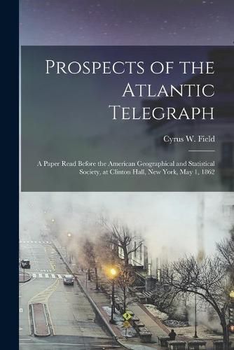 Cover image for Prospects of the Atlantic Telegraph [microform]: a Paper Read Before the American Geographical and Statistical Society, at Clinton Hall, New York, May 1, 1862