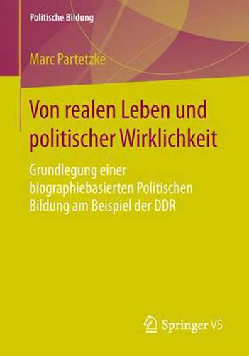 Von Realen Leben Und Politischer Wirklichkeit: Grundlegung Einer Biographiebasierten Politischen Bildung Am Beispiel Der Ddr