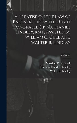 A Treatise on the law of Partnership. By the Right Honorable Sir Nathaniel Lindley, knt., Assisted by William C. Gull and Walter B. Lindley; Volume 1