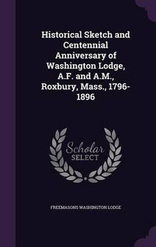 Cover image for Historical Sketch and Centennial Anniversary of Washington Lodge, A.F. and A.M., Roxbury, Mass., 1796-1896