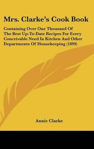 Cover image for Mrs. Clarkes Cook Book: Containing Over One Thousand of the Best Up-To-Date Recipes for Every Conceivable Need in Kitchen and Other Departments of Housekeeping (1899)