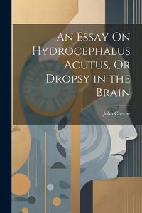 Cover image for An Essay On Hydrocephalus Acutus, Or Dropsy in the Brain