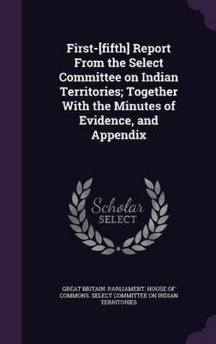 Cover image for First-[Fifth] Report from the Select Committee on Indian Territories; Together with the Minutes of Evidence, and Appendix