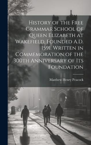 Cover image for History of the Free Grammar School of Queen Elizabeth at Wakefield, Founded A.D. 1591. Written in Commemoration of the 300th Anniversary of its Foundation
