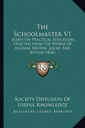 Cover image for The Schoolmaster V1: Essays on Practical Education, Selected from the Works of Ascham, Milton, Locke, and Butler (1836)