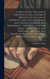 Cover image for A Treatise on the law of Identification, a Separate Branch of the law of Evidence. Identity of Persons and Things--animate and Inanimate-- the Living and the Dead--things Real and Personal--in Civil and Criminal Practice--mistaken Identity, Corpus Delicti