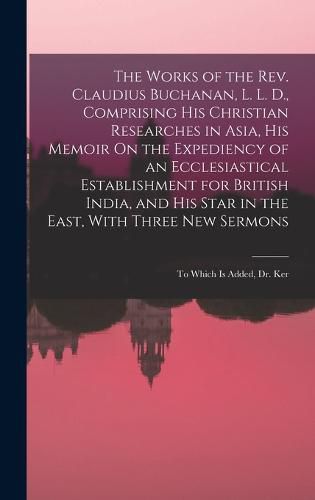 The Works of the Rev. Claudius Buchanan, L. L. D., Comprising His Christian Researches in Asia, His Memoir On the Expediency of an Ecclesiastical Establishment for British India, and His Star in the East, With Three New Sermons