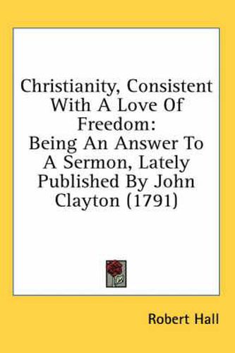 Cover image for Christianity, Consistent with a Love of Freedom: Being an Answer to a Sermon, Lately Published by John Clayton (1791)