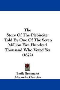 Cover image for The Story of the Plebiscite: Told by One of the Seven Million Five Hundred Thousand Who Voted Yes (1872)