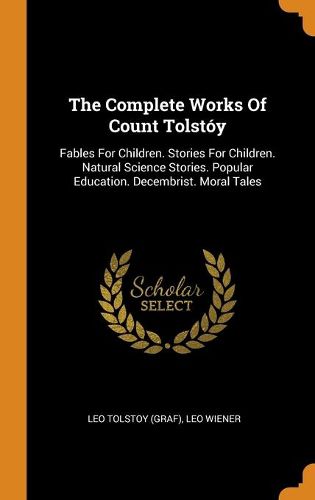 The Complete Works of Count Tolstoy: Fables for Children. Stories for Children. Natural Science Stories. Popular Education. Decembrist. Moral Tales