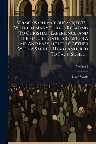 Cover image for Sermons on Various Subjects... Wherein Many Things Relating to Christian Experience, and the Future State, Are Set in a Fair and Easy Light. Together with a Sacred Hymn Annexed to Each Subject, Volume 2