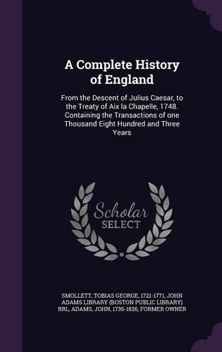Cover image for A Complete History of England: From the Descent of Julius Caesar, to the Treaty of AIX La Chapelle, 1748. Containing the Transactions of One Thousand Eight Hundred and Three Years