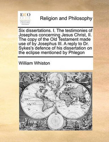 Cover image for Six Dissertations. I. the Testimonies of Josephus Concerning Jesus Christ, II. the Copy of the Old Testament Made Use of by Josephus III. a Reply to Dr. Sykes's Defence of His Dissertation on the Eclipse Mentioned by Phlegon