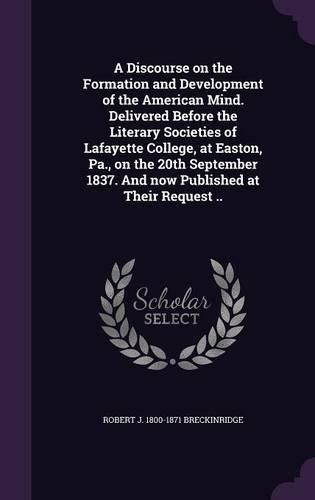 A Discourse on the Formation and Development of the American Mind. Delivered Before the Literary Societies of Lafayette College, at Easton, Pa., on the 20th September 1837. and Now Published at Their Request ..