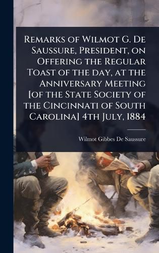 Cover image for Remarks of Wilmot G. De Saussure, President, on Offering the Regular Toast of the day, at the Anniversary Meeting [of the State Society of the Cincinnati of South Carolina] 4th July, 1884