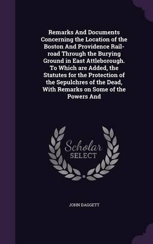 Cover image for Remarks And Documents Concerning the Location of the Boston And Providence Rail-road Through the Burying Ground in East Attleborough. To Which are Added, the Statutes for the Protection of the Sepulchres of the Dead, With Remarks on Some of the Powers And