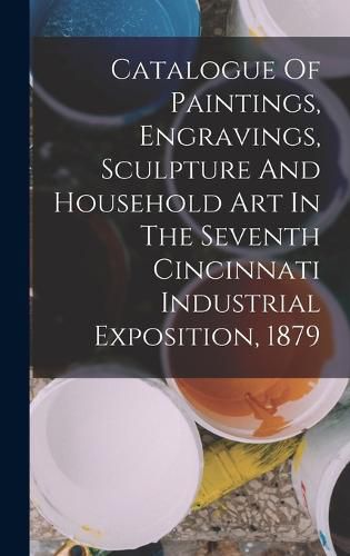 Cover image for Catalogue Of Paintings, Engravings, Sculpture And Household Art In The Seventh Cincinnati Industrial Exposition, 1879