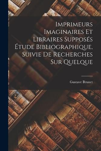 Imprimeurs Imaginaires et Libraires Supposes Etude Bibliographique, Suivie de Recherches sur Quelque