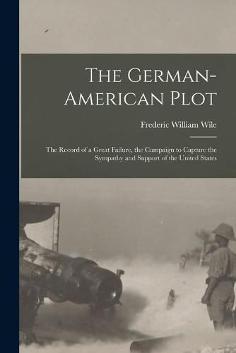 Cover image for The German-American Plot; the Record of a Great Failure, the Campaign to Capture the Sympathy and Support of the United States