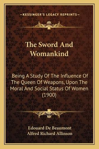 Cover image for The Sword and Womankind: Being a Study of the Influence of the Queen of Weapons, Upon the Moral and Social Status of Women (1900)