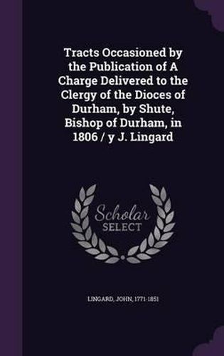 Tracts Occasioned by the Publication of a Charge Delivered to the Clergy of the Dioces of Durham, by Shute, Bishop of Durham, in 1806 / Y J. Lingard