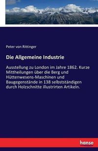 Cover image for Die Allgemeine Industrie: Ausstellung zu London im Jahre 1862. Kurze Mittheilungen uber die Berg und Huttenwesens-Maschinen und Baugegenstande in 138 selbststandigen durch Holzschnitte illustrirten Artikeln.