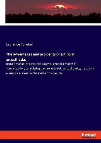 The advantages and accidents of artificial anaesthesia.: Being a manual of anaesthetic agents, and their modes of administration, considering their relative risk, tests of purity, treatment of asphyxia, spasm of the glottis, syncope, etc