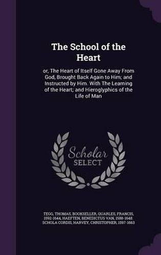 The School of the Heart: Or, the Heart of Itself Gone Away from God, Brought Back Again to Him; And Instructed by Him. with the Learning of the Heart; And Hieroglyphics of the Life of Man