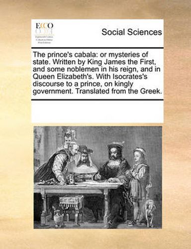 Cover image for The Prince's Cabala: Or Mysteries of State. Written by King James the First, and Some Noblemen in His Reign, and in Queen Elizabeth's. with Isocrates's Discourse to a Prince, on Kingly Government. Translated from the Greek.