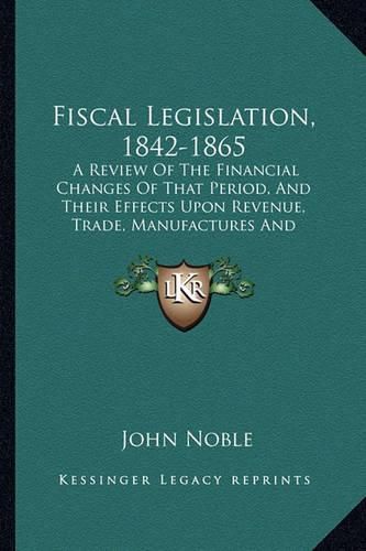 Cover image for Fiscal Legislation, 1842-1865: A Review of the Financial Changes of That Period, and Their Effects Upon Revenue, Trade, Manufactures and Employment