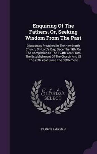 Enquiring of the Fathers, Or, Seeking Wisdom from the Past: Discourses Preached in the New North Church, on Lord's Day, December 9th, on the Completion of the 124th Year from the Establishment of the Church and of the 25th Year Since the Settlement