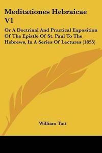 Cover image for Meditationes Hebraicae V1: Or A Doctrinal And Practical Exposition Of The Epistle Of St. Paul To The Hebrews, In A Series Of Lectures (1855)