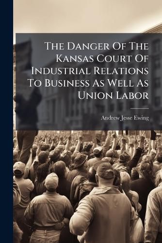 Cover image for The Danger Of The Kansas Court Of Industrial Relations To Business As Well As Union Labor